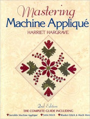 Mastering Machine Applique: The Complete Guide Including: Invisible Machine Applique Satin Stitch Blanket Stitch & Much More