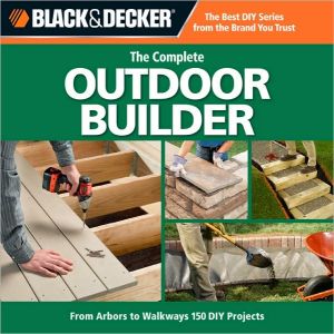 Black & Decker Complete Outdoor Builder: From Arbors to Walkways: 150 DIY Projects