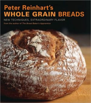 Peter Reinharts Whole Grain Breads: New Techniques, Extraordinary Flavor