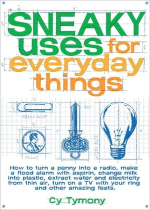 Sneaky Uses for Everyday Things: How to Turn a Penny into a Radio, Make a Flood Alarm with an Aspirin, Change Milk into Plastic, Extract Water and Electricity from Thin Air, Turn on a TV with Your Ring, and Other Amazing Feats